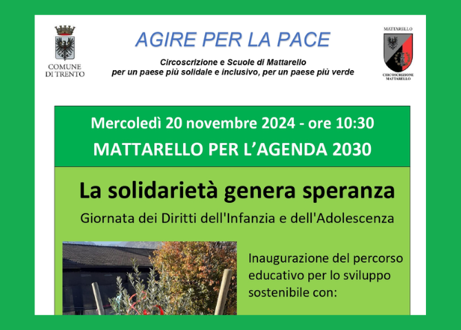 Loghi comune di Trento e Circoscrizione di Mattarello. Testo: Agire per la pace circoscrizione e scuole di Mattarello per un paese più solidale e inclusivo, per un paese più verde. Mercoledì 20 novembre 2024 ore 10,30 MAttarello per l'Agenda 2030 La solidarietà genera speranza, giornata dei diritti dell'Infanzia e dell'Adolescenza. Inaugurazione del percorso educativo per lo sviluppo sostenibile con:.. Resto del testo nella locandina scaricabile